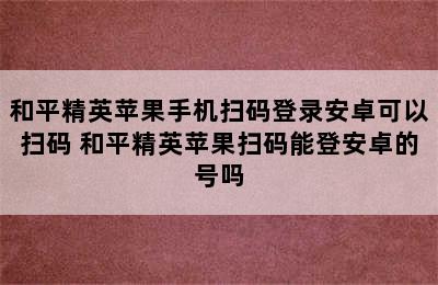 和平精英苹果手机扫码登录安卓可以扫码 和平精英苹果扫码能登安卓的号吗